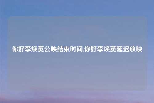 你好李焕英公映结束时间,你好李焕英延迟放映