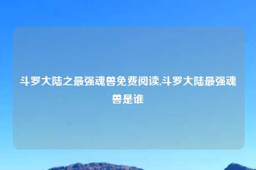 斗罗大陆之最强魂兽免费阅读,斗罗大陆最强魂兽是谁