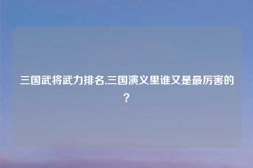 三国武将武力排名,三国演义里谁又是最厉害的？