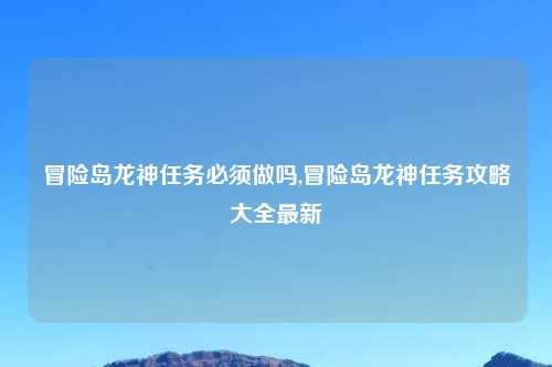冒险岛龙神任务必须做吗,冒险岛龙神任务攻略大全最新