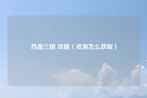 热血三国 攻略（资源怎么获取）