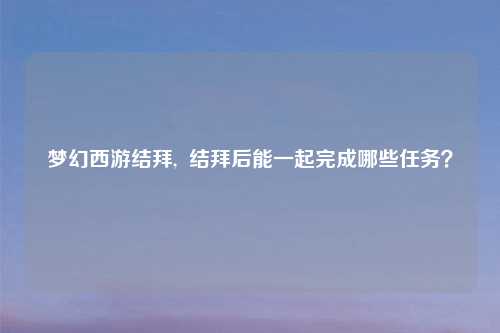 梦幻西游结拜,  结拜后能一起完成哪些任务？