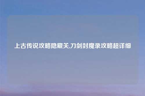 上古传说攻略隐藏关,刀剑封魔录攻略超详细