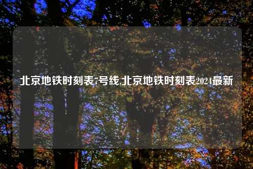 北京地铁时刻表7号线,北京地铁时刻表2024最新