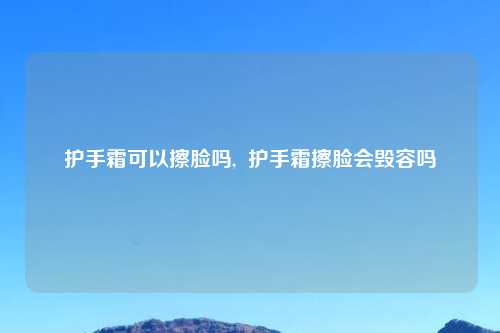 护手霜可以擦脸吗,  护手霜擦脸会毁容吗