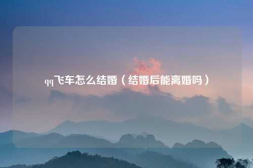 qq飞车怎么结婚（结婚后能离婚吗）