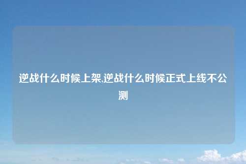 逆战什么时候上架,逆战什么时候正式上线不公测