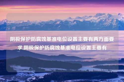 阴极保护防腐蚀基准电位设置主要有两方面要求,阴极保护防腐蚀基准电位设置主要有
