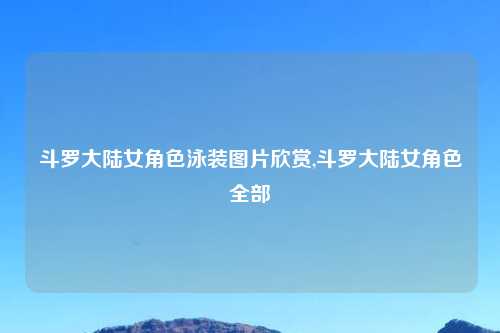 斗罗大陆女角色泳装图片欣赏,斗罗大陆女角色全部