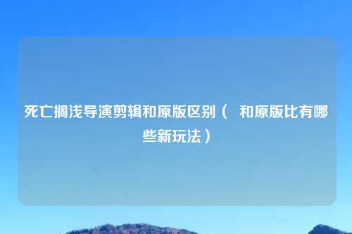 死亡搁浅导演剪辑和原版区别（  和原版比有哪些新玩法）