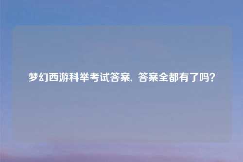 梦幻西游科举考试答案,  答案全都有了吗？
