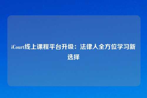 iCourt线上课程平台升级：法律人全方位学习新选择