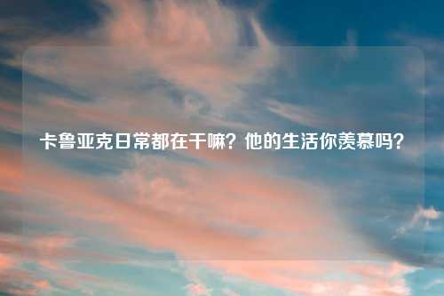 卡鲁亚克日常都在干嘛？他的生活你羡慕吗？