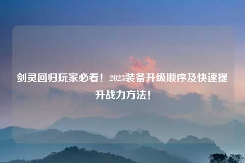 剑灵回归玩家必看！2023装备升级顺序及快速提升战力方法！