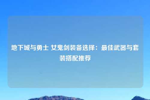 地下城与勇士 女鬼剑装备选择：最佳武器与套装搭配推荐