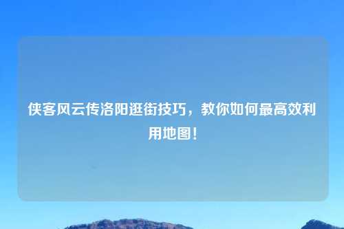侠客风云传洛阳逛街技巧，教你如何最高效利用地图！