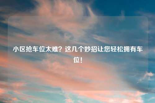 小区抢车位太难？这几个妙招让您轻松拥有车位！