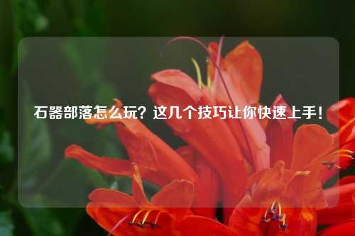 石器部落怎么玩？这几个技巧让你快速上手！