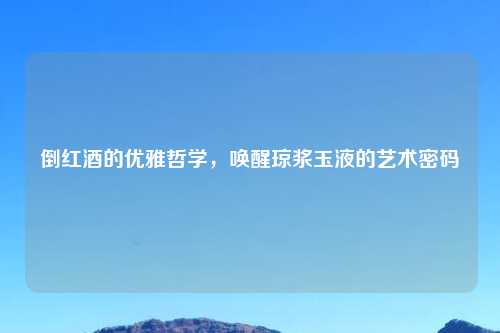 倒红酒的优雅哲学，唤醒琼浆玉液的艺术密码