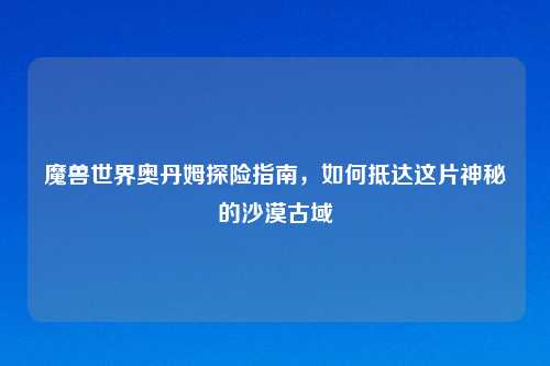 魔兽世界奥丹姆探险指南，如何抵达这片神秘的沙漠古域