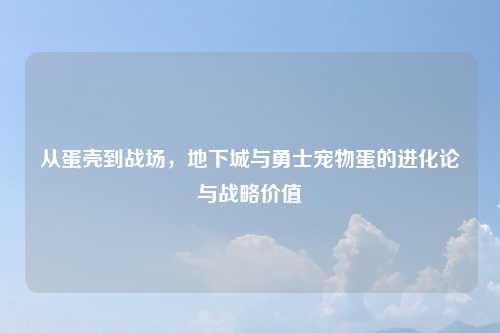 从蛋壳到战场，地下城与勇士宠物蛋的进化论与战略价值