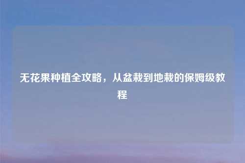 无花果种植全攻略，从盆栽到地栽的保姆级教程