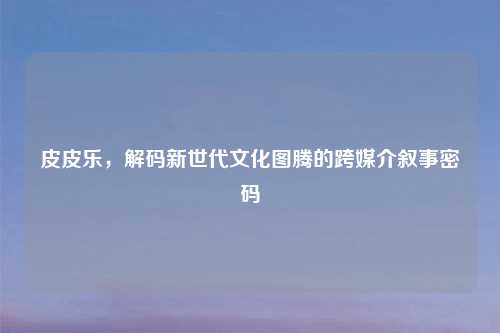 皮皮乐，解码新世代文化图腾的跨媒介叙事密码
