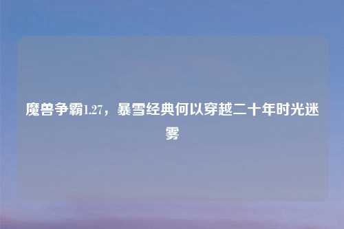 魔兽争霸1.27，暴雪经典何以穿越二十年时光迷雾