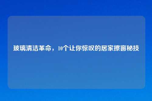 玻璃清洁革命，10个让你惊叹的居家擦窗秘技