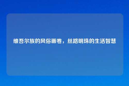 维吾尔族的风俗画卷，丝路明珠的生活智慧