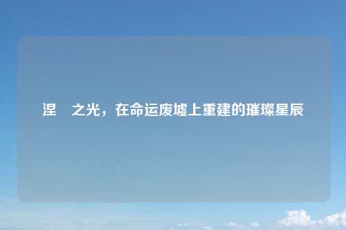 涅槃之光，在命运废墟上重建的璀璨星辰