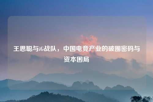 王思聪与iG战队，中国电竞产业的破圈密码与资本困局