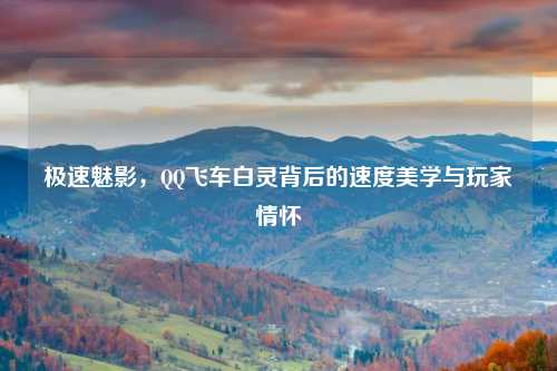 极速魅影，QQ飞车白灵背后的速度美学与玩家情怀