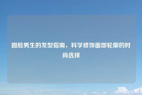 圆脸男生的发型指南，科学修饰面部轮廓的时尚选择
