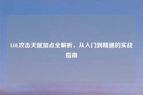 LOL攻击天赋加点全解析，从入门到精通的实战指南