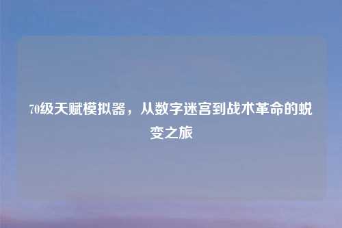70级天赋模拟器，从数字迷宫到战术革命的蜕变之旅