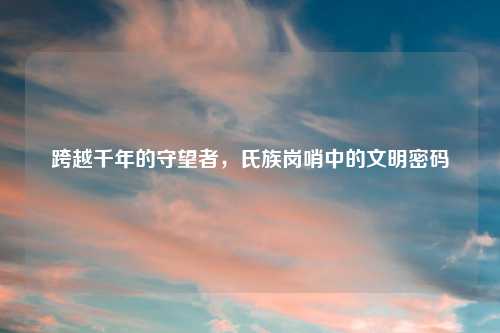 跨越千年的守望者，氏族岗哨中的文明密码
