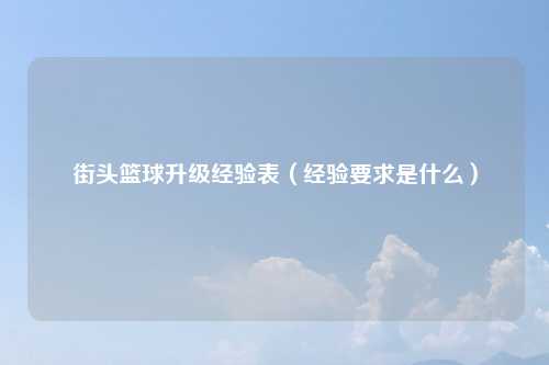 街头篮球升级经验表（经验要求是什么）