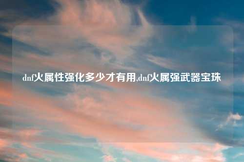 dnf火属性强化多少才有用,dnf火属强武器宝珠