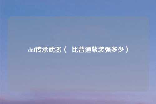 dnf传承武器（  比普通紫装强多少）