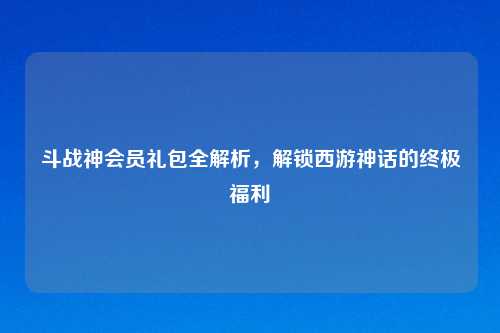 斗战神会员礼包全解析，解锁西游神话的终极福利