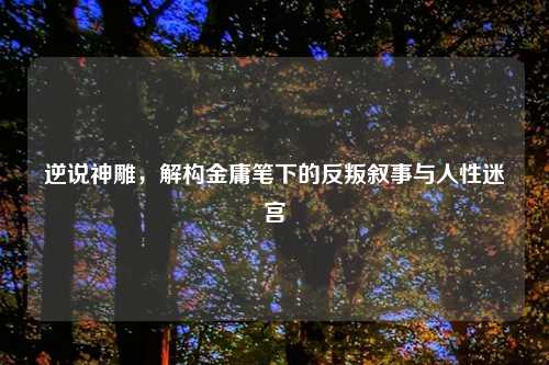 逆说神雕，解构金庸笔下的反叛叙事与人性迷宫