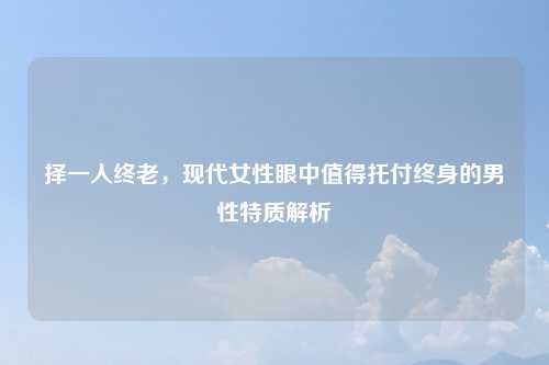 择一人终老，现代女性眼中值得托付终身的男性特质解析