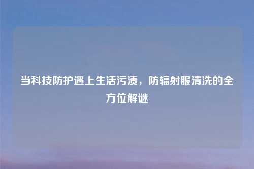 当科技防护遇上生活污渍，防辐射服清洗的全方位解谜
