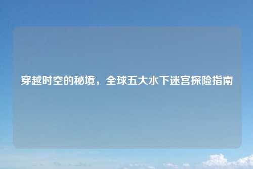 穿越时空的秘境，全球五大水下迷宫探险指南